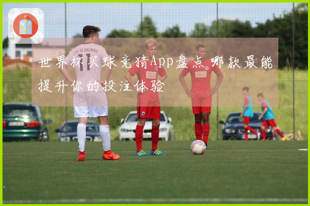 世界杯买球竞猜App盘点 哪款最能提升你的投注体验