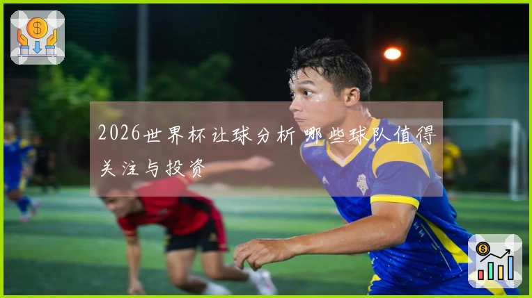 2026世界杯让球分析 哪些球队值得关注与投资