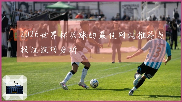 2026世界杯买球的最佳网站推荐与投注技巧分析